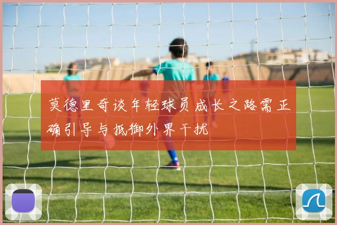 莫德里奇谈年轻球员成长之路需正确引导与抵御外界干扰