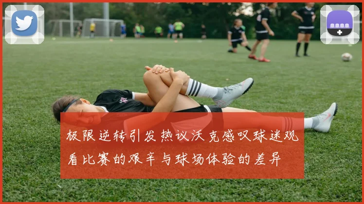 极限逆转引发热议沃克感叹球迷观看比赛的艰辛与球场体验的差异