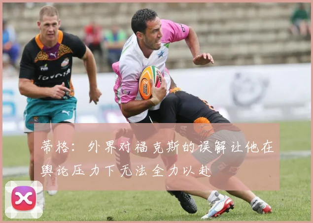 蒂格：外界对福克斯的误解让他在舆论压力下无法全力以赴