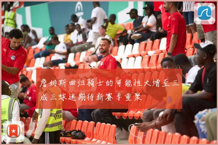 詹姆斯回归骑士的可能性大增至三成三球迷期待新赛季重聚