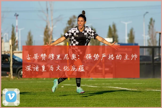 古蒂赞穆里尼奥：强势严格的主帅深谙皇马文化底蕴