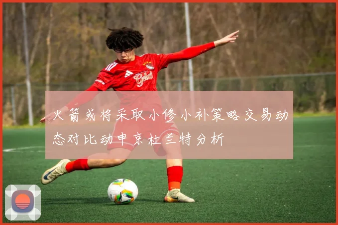 火箭或将采取小修小补策略交易动态对比动申京杜兰特分析