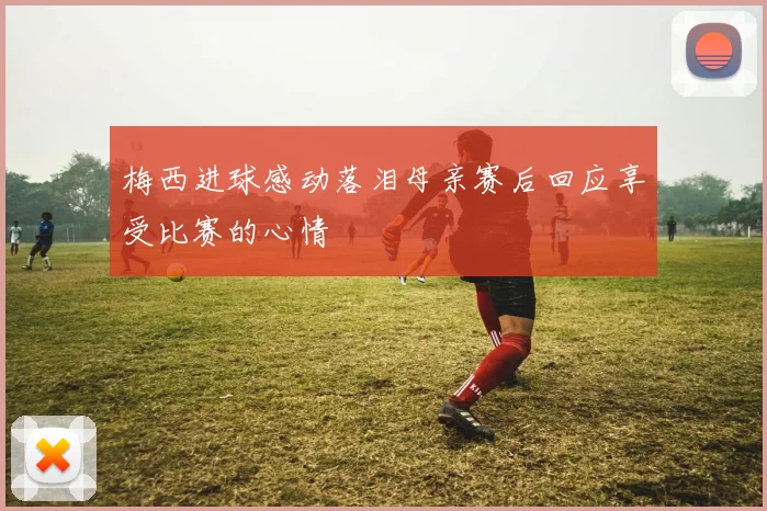 梅西进球感动落泪母亲赛后回应享受比赛的心情
