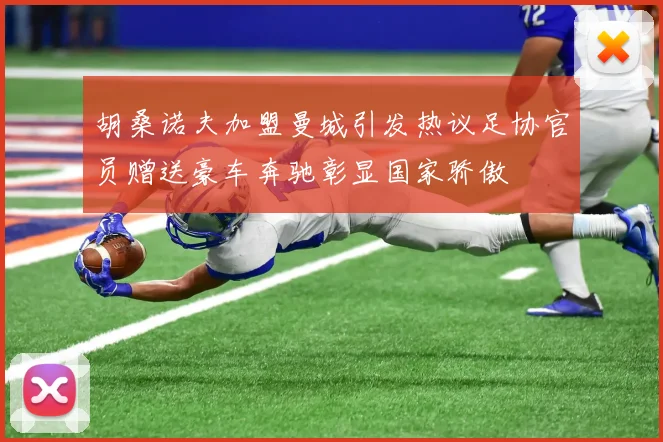 胡桑诺夫加盟曼城引发热议足协官员赠送豪车奔驰彰显国家骄傲
