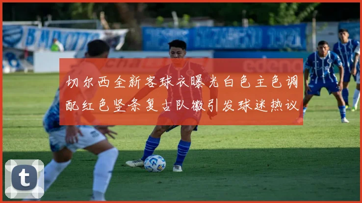 切尔西全新客球衣曝光白色主色调配红色竖条复古队徽引发球迷热议