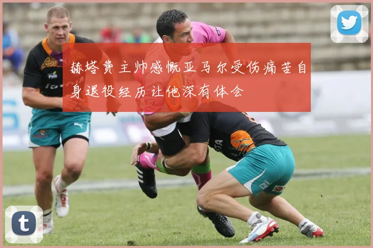 赫塔费主帅感慨亚马尔受伤痛苦自身退役经历让他深有体会