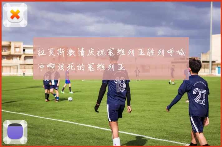拉莫斯激情庆祝塞维利亚胜利呼喊冲啊该死的塞维利亚