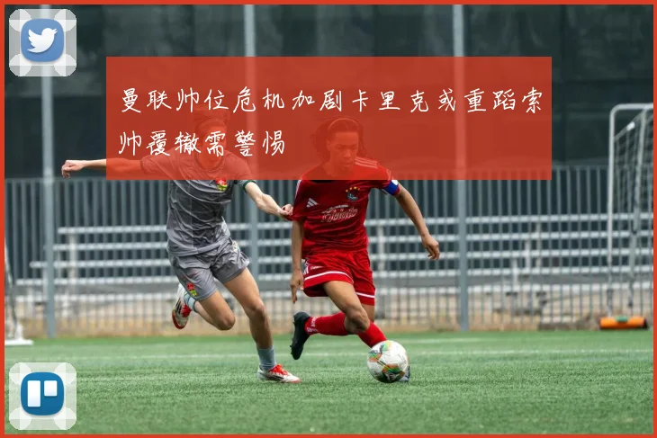 曼联帅位危机加剧卡里克或重蹈索帅覆辙需警惕