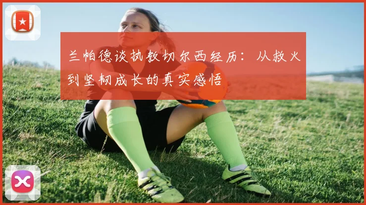 兰帕德谈执教切尔西经历：从救火到坚韧成长的真实感悟