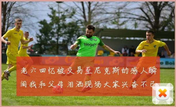 老六回忆被交易至尼克斯的感人瞬间我和父母泪洒现场大家兴奋不已