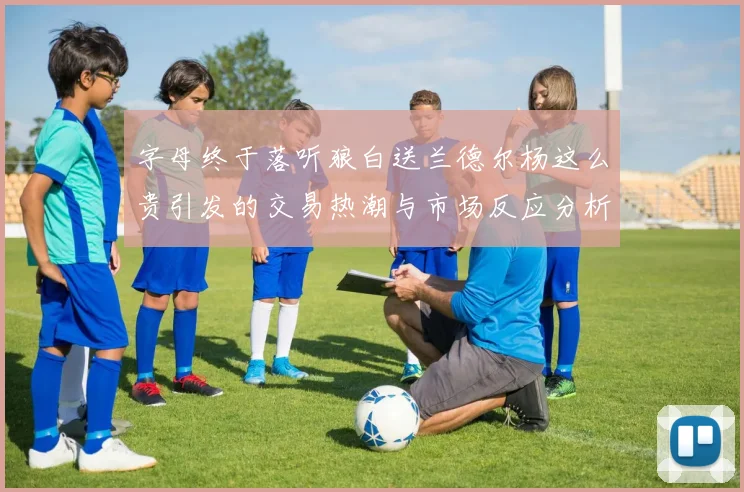 字母终于落听狼白送兰德尔杨这么贵引发的交易热潮与市场反应分析
