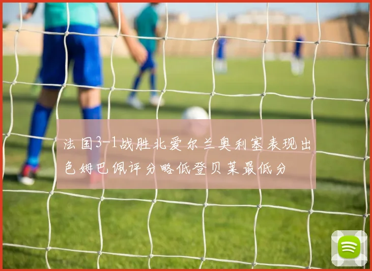 法国3-1战胜北爱尔兰奥利塞表现出色姆巴佩评分略低登贝莱最低分