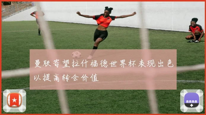 曼联寄望拉什福德世界杯表现出色以提高转会价值