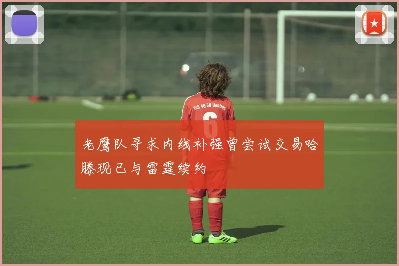 老鹰队寻求内线补强曾尝试交易哈滕现已与雷霆续约
