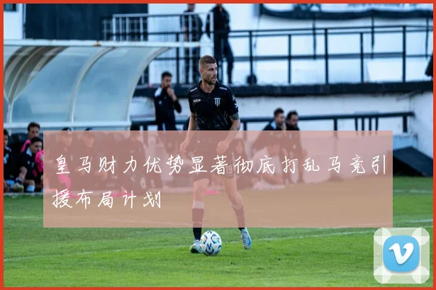 皇马财力优势显著彻底打乱马竞引援布局计划