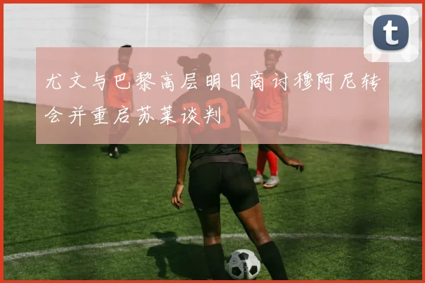 尤文与巴黎高层明日商讨穆阿尼转会并重启苏莱谈判
