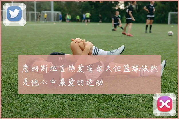 詹姆斯坦言热爱高尔夫但篮球依然是他心中最爱的运动