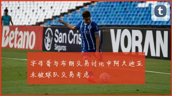 字母哥与布朗交易讨论中阿夫迪亚未被球队交易考虑