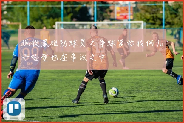 现役最难防球员之争球爹称我俩儿子哈登也在争议之中