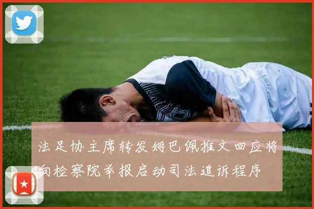 法足协主席转发姆巴佩推文回应将向检察院举报启动司法追诉程序