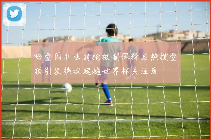 哈登因非法持枪被捕保释后热搜登顶引发热议超越世界杯关注度