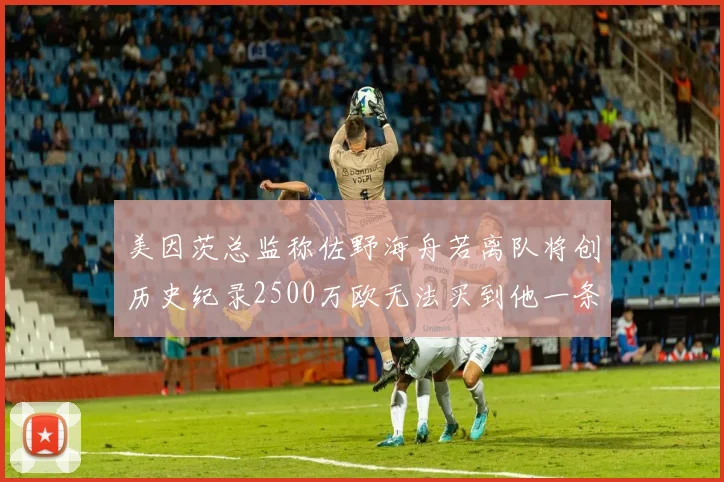 美因茨总监称佐野海舟若离队将创历史纪录2500万欧无法买到他一条腿