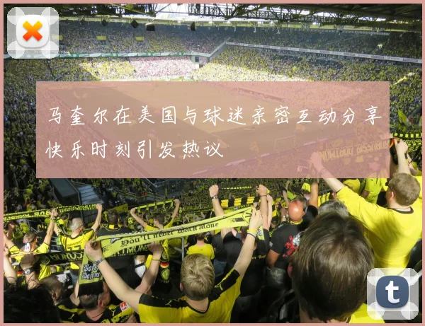 马奎尔在美国与球迷亲密互动分享快乐时刻引发热议