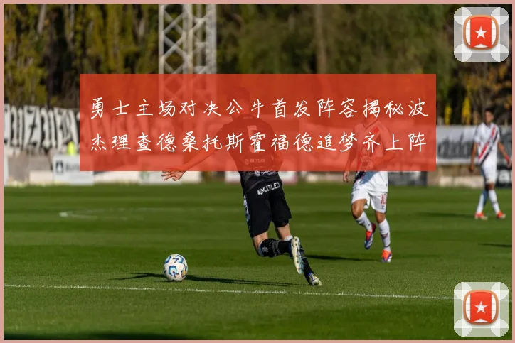 勇士主场对决公牛首发阵容揭秘波杰理查德桑托斯霍福德追梦齐上阵